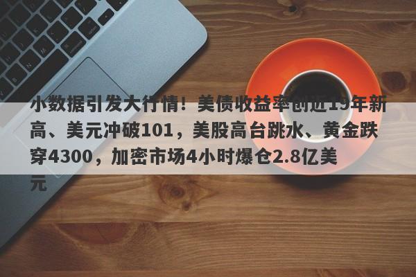 小数据引发大行情！美债收益率创近19年新高、美元冲破101，美股高台跳水、黄金跌穿4300，加密市场4小时爆仓2.8亿美元