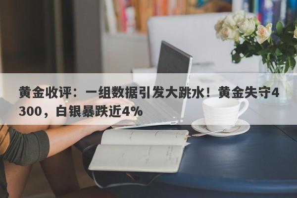 黄金收评：一组数据引发大跳水！黄金失守4300，白银暴跌近4%