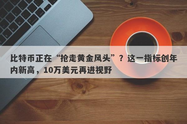 比特币正在“抢走黄金风头”？这一指标创年内新高，10万美元再进视野