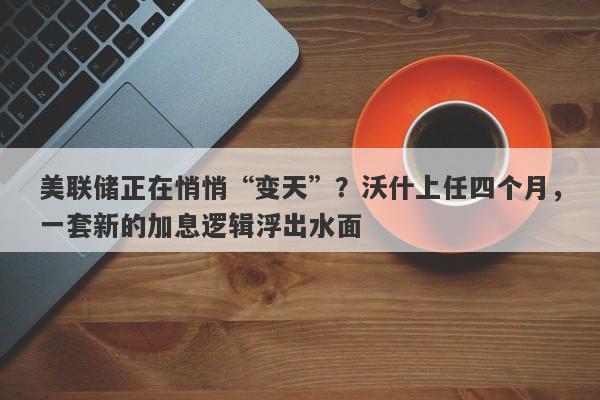 美联储正在悄悄“变天”？沃什上任四个月，一套新的加息逻辑浮出水面