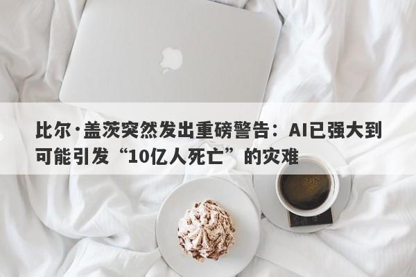 比尔·盖茨突然发出重磅警告：AI已强大到可能引发“10亿人死亡”的灾难