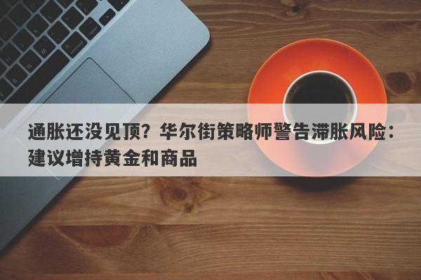 通胀还没见顶？华尔街策略师警告滞胀风险：建议增持黄金和商品