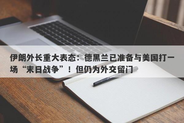 伊朗外长重大表态：德黑兰已准备与美国打一场“末日战争”！但仍为外交留门