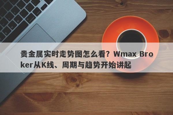 贵金属实时走势图怎么看？Wmax Broker从K线、周期与趋势开始讲起