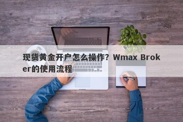 现货黄金开户怎么操作？Wmax Broker的使用流程