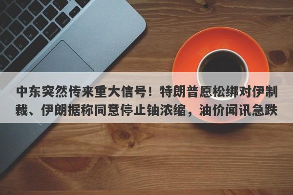 中东突然传来重大信号！特朗普愿松绑对伊制裁、伊朗据称同意停止铀浓缩，油价闻讯急跌
