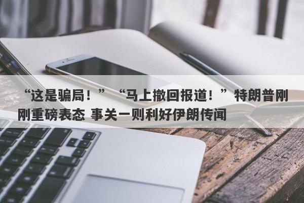 “这是骗局！”“马上撤回报道！”特朗普刚刚重磅表态 事关一则利好伊朗传闻
