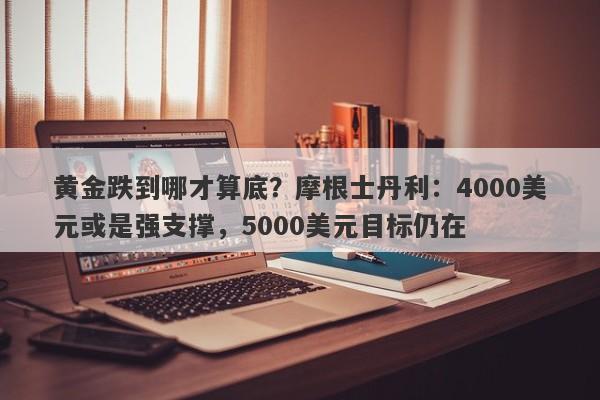 黄金跌到哪才算底？摩根士丹利：4000美元或是强支撑，5000美元目标仍在