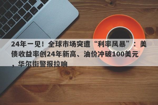 24年一见！全球市场突遭“利率风暴”：美债收益率创24年新高、油价冲破100美元，华尔街警报拉响