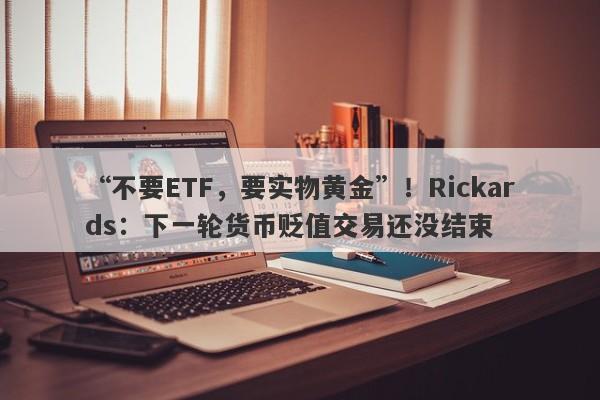 “不要ETF，要实物黄金”！Rickards：下一轮货币贬值交易还没结束