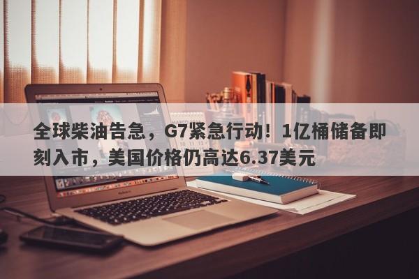 全球柴油告急，G7紧急行动！1亿桶储备即刻入市，美国价格仍高达6.37美元