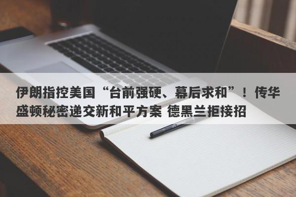 伊朗指控美国“台前强硬、幕后求和”！传华盛顿秘密递交新和平方案 德黑兰拒接招