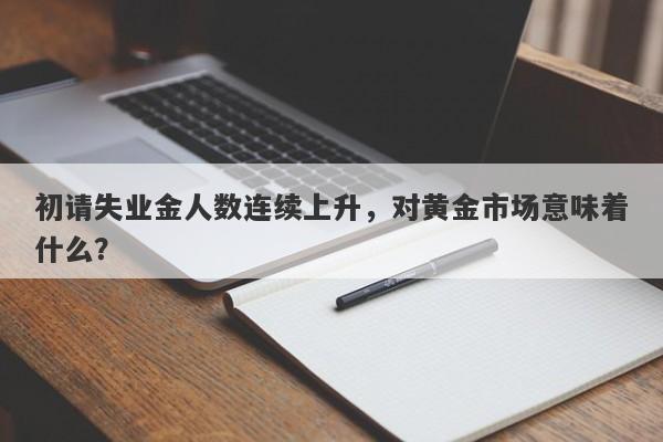 初请失业金人数连续上升，对黄金市场意味着什么？