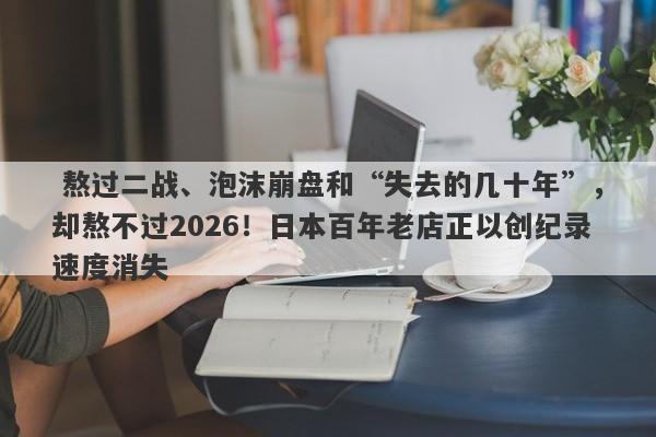 熬过二战、泡沫崩盘和“失去的几十年”,却熬不过2026!日本百年老店正以创纪录速度消失