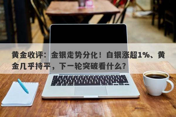 黄金收评：金银走势分化！白银涨超1%、黄金几乎持平，下一轮突破看什么？
