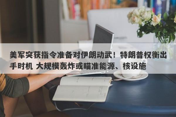 美军突获指令准备对伊朗动武！特朗普权衡出手时机 大规模轰炸或瞄准能源、核设施