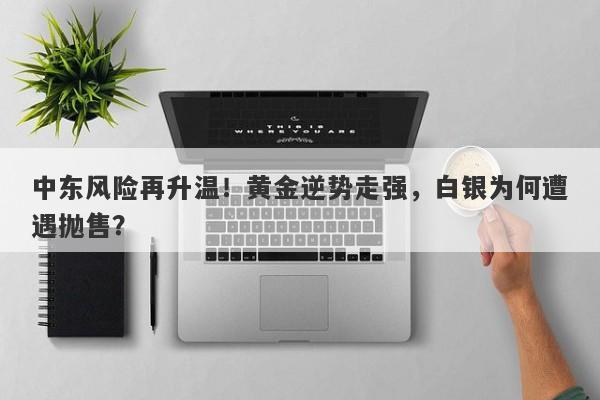 中东风险再升温！黄金逆势走强，白银为何遭遇抛售？