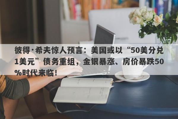 彼得·希夫惊人预言：美国或以“50美分兑1美元”债务重组，金银暴涨、房价暴跌50%时代来临！