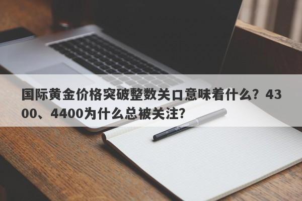 国际黄金价格突破整数关口意味着什么？4300、4400为什么总被关注？