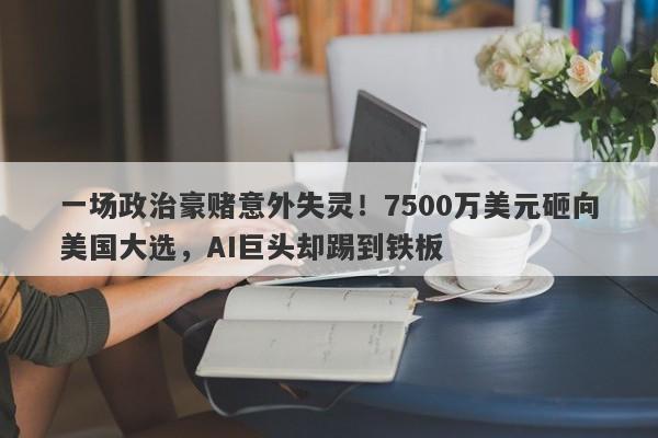 一场政治豪赌意外失灵！7500万美元砸向美国大选，AI巨头却踢到铁板