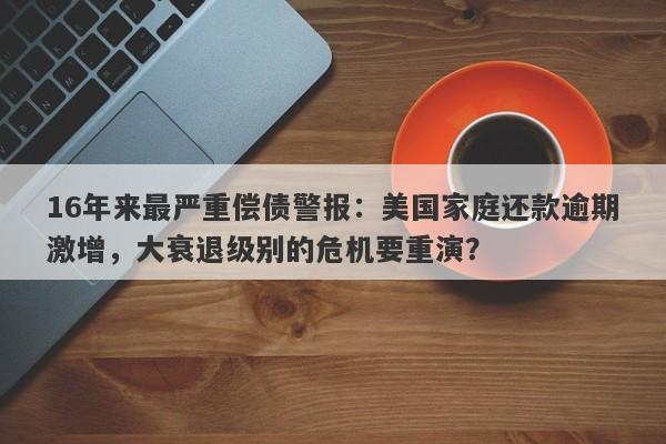 16年来最严重偿债警报：美国家庭还款逾期激增，大衰退级别的危机要重演？