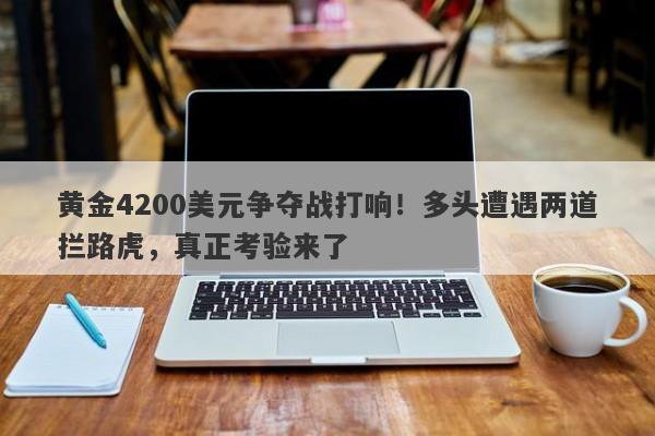 黄金4200美元争夺战打响！多头遭遇两道拦路虎，真正考验来了
