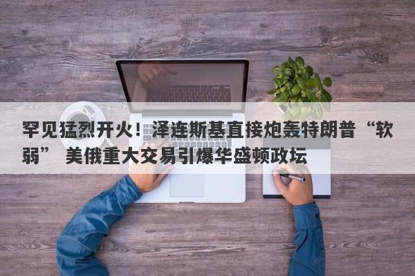 罕见猛烈开火！泽连斯基直接炮轰特朗普“软弱” 美俄重大交易引爆华盛顿政坛