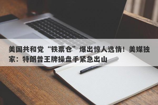 美国共和党“铁票仓”爆出惊人选情!美媒独家:特朗普王牌操盘手紧急出山