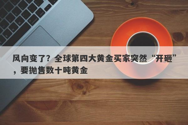 风向变了？全球第四大黄金买家突然“开砸”，要抛售数十吨黄金