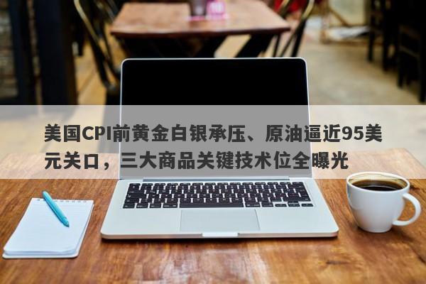 美国CPI前黄金白银承压、原油逼近95美元关口，三大商品关键技术位全曝光