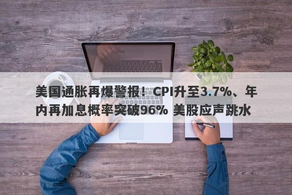 美国通胀再爆警报！CPI升至3.7%、年内再加息概率突破96% 美股应声跳水