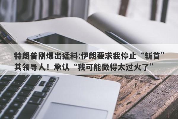特朗普刚爆出猛料:伊朗要求我停止“斩首”其领导人！承认“我可能做得太过火了”