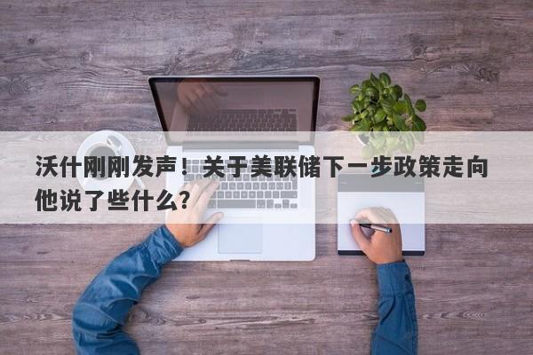 沃什刚刚发声！关于美联储下一步政策走向 他说了些什么？