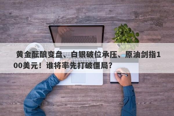 黄金酝酿变盘、白银破位承压、原油剑指100美元！谁将率先打破僵局？