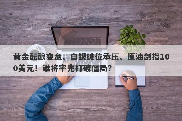黄金酝酿变盘、白银破位承压、原油剑指100美元！谁将率先打破僵局？