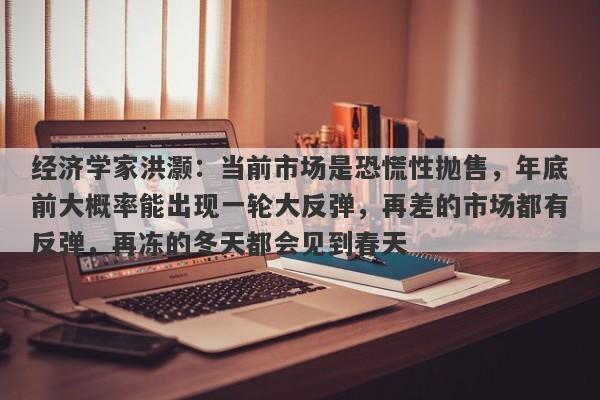 经济学家洪灏:当前市场是恐慌性抛售,年底前大概率能出现一轮大反弹,再差的市场都有反弹,再冻的冬天都会见到春天