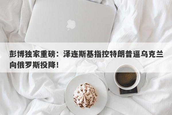彭博独家重磅：泽连斯基指控特朗普逼乌克兰向俄罗斯投降！
