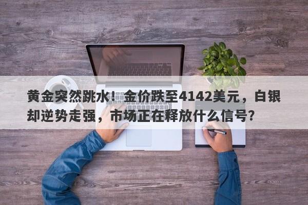黄金突然跳水!金价跌至4142美元,白银却逆势走强,市场正在释放什么信号?