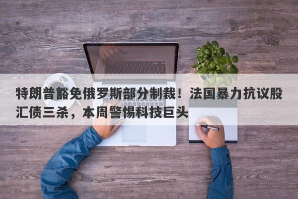 特朗普豁免俄罗斯部分制裁！法国暴力抗议股汇债三杀，本周警惕科技巨头