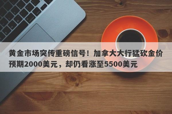 黄金市场突传重磅信号！加拿大大行猛砍金价预期2000美元，却仍看涨至5500美元