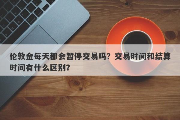 伦敦金每天都会暂停交易吗？交易时间和结算时间有什么区别？