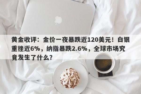 黄金收评：金价一夜暴跌近120美元！白银重挫近6%，纳指暴跌2.6%，全球市场究竟发生了什么？