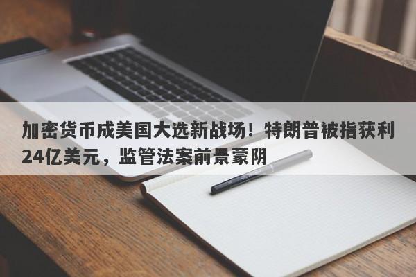 加密货币成美国大选新战场！特朗普被指获利24亿美元，监管法案前景蒙阴