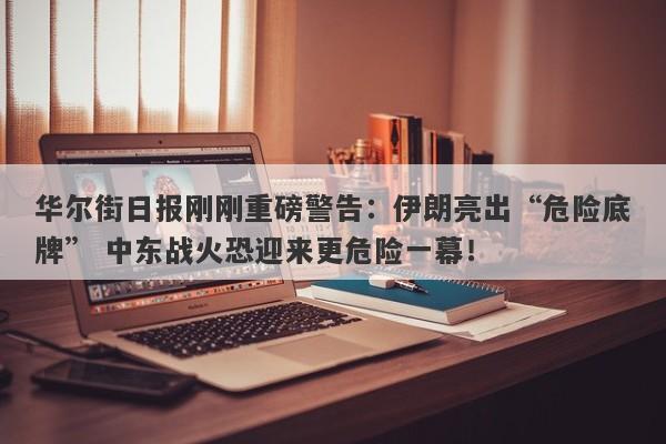 华尔街日报刚刚重磅警告：伊朗亮出“危险底牌” 中东战火恐迎来更危险一幕！