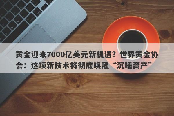 黄金迎来7000亿美元新机遇？世界黄金协会：这项新技术将彻底唤醒“沉睡资产”