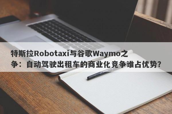 特斯拉Robotaxi与谷歌Waymo之争：自动驾驶出租车的商业化竞争谁占优势？