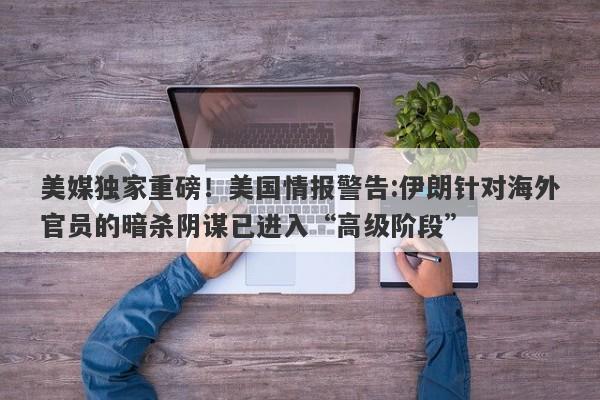 美媒独家重磅！美国情报警告:伊朗针对海外官员的暗杀阴谋已进入“高级阶段”