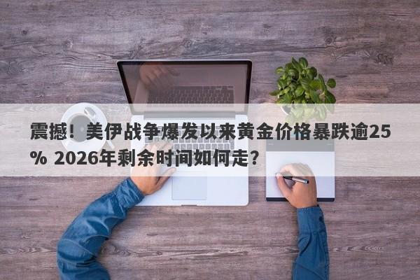 震撼！美伊战争爆发以来黄金价格暴跌逾25% 2026年剩余时间如何走？