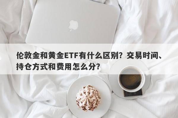 伦敦金和黄金ETF有什么区别？交易时间、持仓方式和费用怎么分？