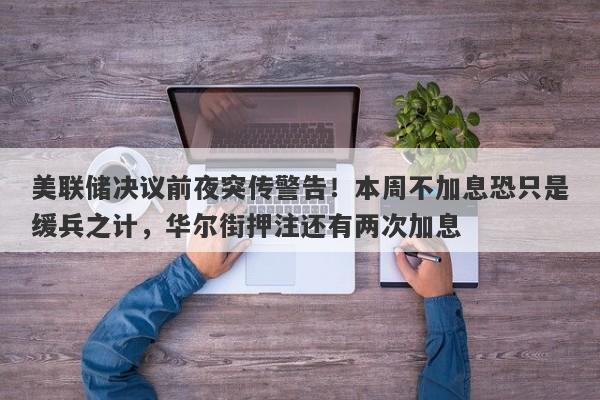 美联储决议前夜突传警告！本周不加息恐只是缓兵之计，华尔街押注还有两次加息